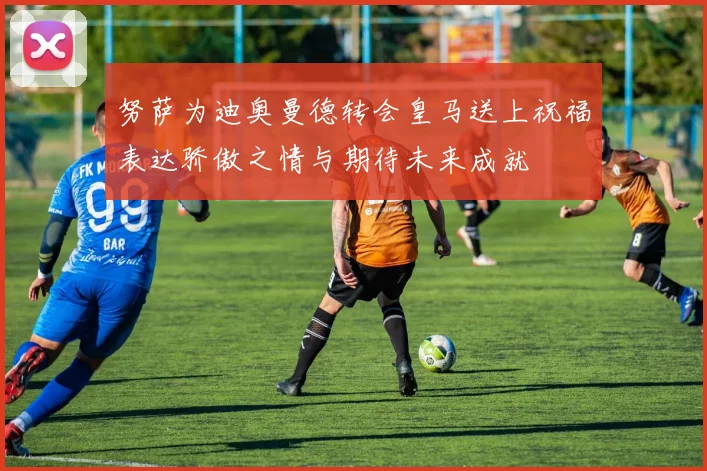 努萨为迪奥曼德转会皇马送上祝福表达骄傲之情与期待未来成就
