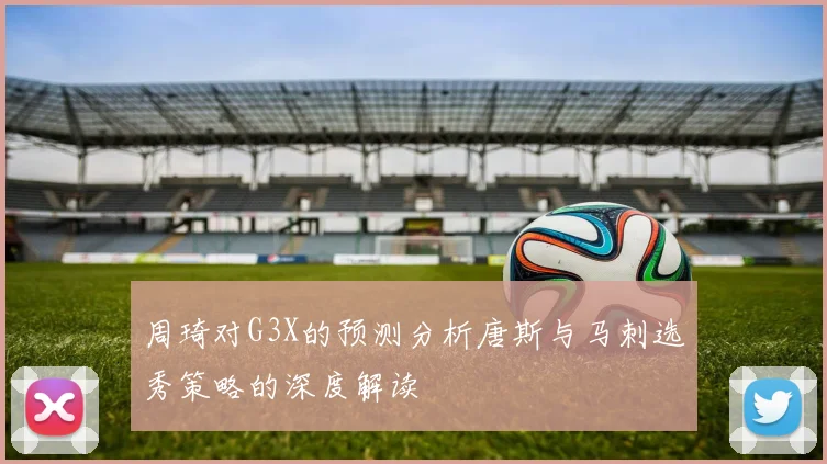 周琦对G3X的预测分析唐斯与马刺选秀策略的深度解读