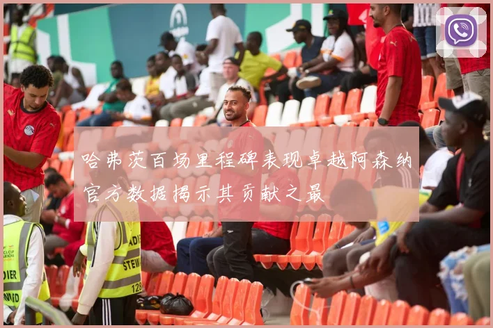 哈弗茨百场里程碑表现卓越阿森纳官方数据揭示其贡献之最