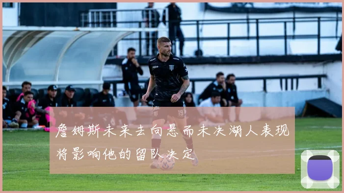 詹姆斯未来去向悬而未决湖人表现将影响他的留队决定