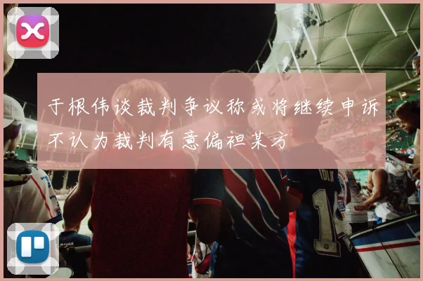 于根伟谈裁判争议称或将继续申诉不认为裁判有意偏袒某方