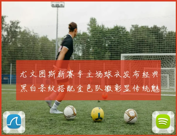 尤文图斯新赛季主场球衣发布经典黑白条纹搭配金色队徽彰显传统魅力