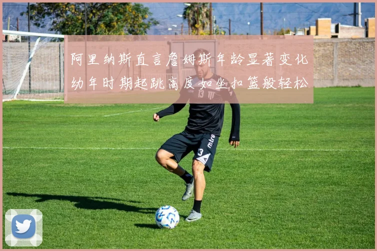 阿里纳斯直言詹姆斯年龄显著变化幼年时期起跳高度如坐扣篮般轻松