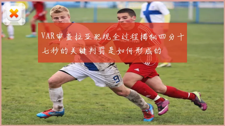 VAR审查拉亚犯规全过程揭秘四分十七秒的关键判罚是如何形成的