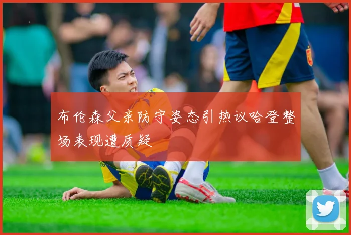 布伦森父亲防守姿态引热议哈登整场表现遭质疑