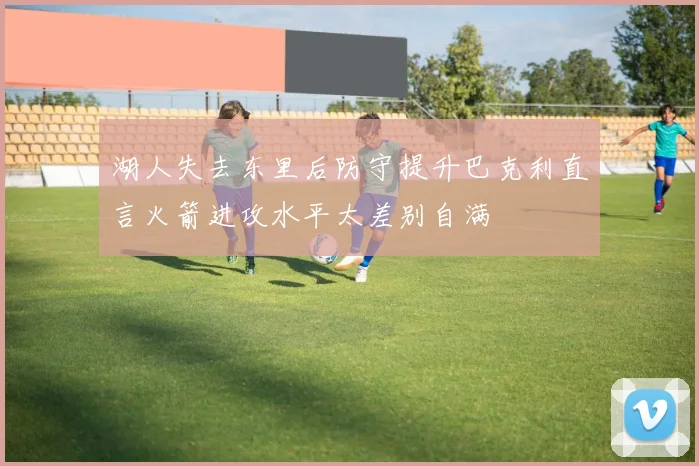 湖人失去东里后防守提升巴克利直言火箭进攻水平太差别自满