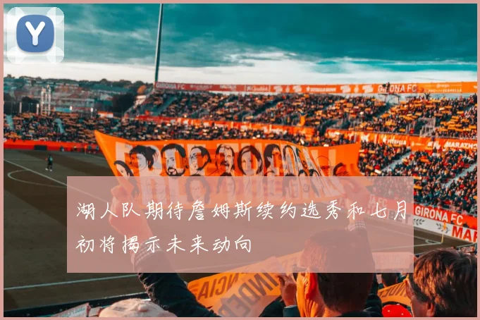 湖人队期待詹姆斯续约选秀和七月初将揭示未来动向
