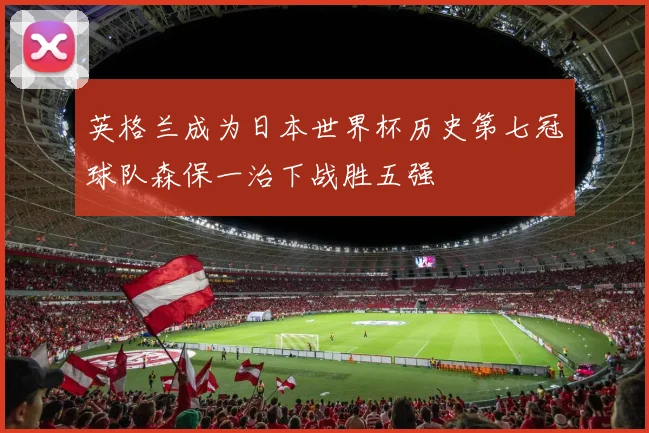 英格兰成为日本世界杯历史第七冠球队森保一治下战胜五强