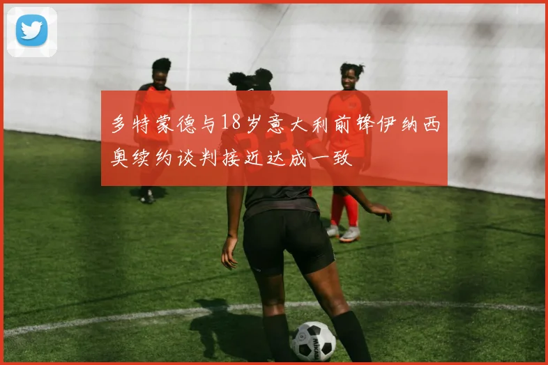 多特蒙德与18岁意大利前锋伊纳西奥续约谈判接近达成一致