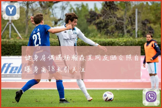 健身房偶遇杨瀚森某网友晒合照自曝身高18米引关注