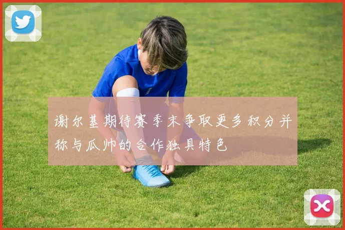 谢尔基期待赛季末争取更多积分并称与瓜帅的合作独具特色