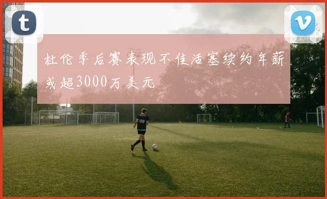 杜伦季后赛表现不佳活塞续约年薪或超3000万美元