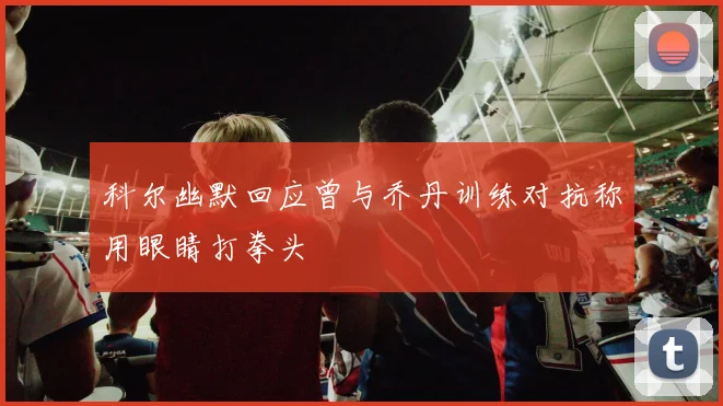 科尔幽默回应曾与乔丹训练对抗称用眼睛打拳头