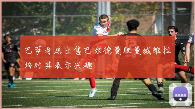 巴萨考虑出售巴尔德曼联曼城维拉均对其表示兴趣