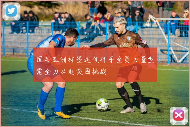 国足亚洲杯签运佳对手全员力量型需全力以赴突围挑战