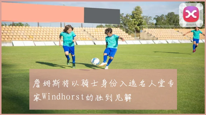 詹姆斯将以骑士身份入选名人堂专家Windhorst的独到见解