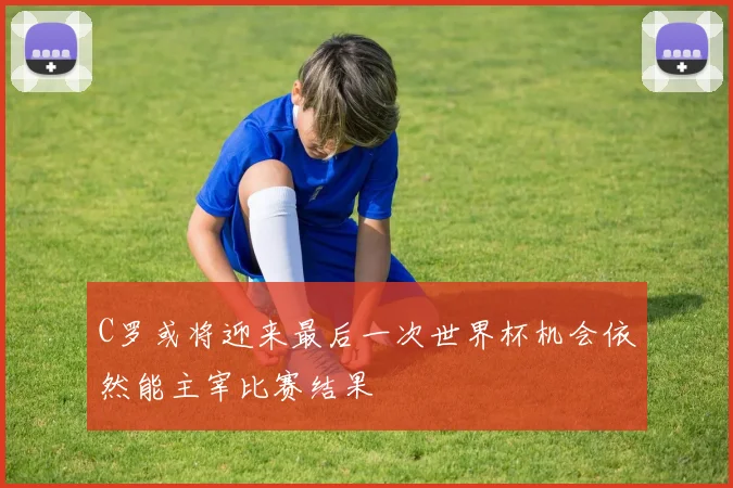 C罗或将迎来最后一次世界杯机会依然能主宰比赛结果