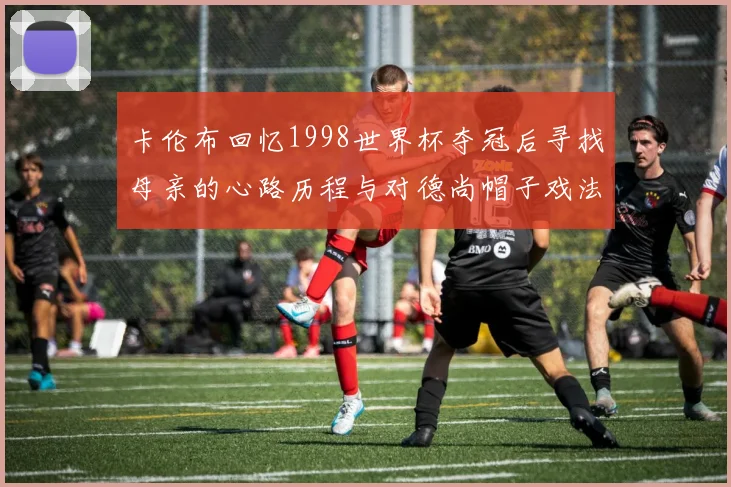 卡伦布回忆1998世界杯夺冠后寻找母亲的心路历程与对德尚帽子戏法的期待